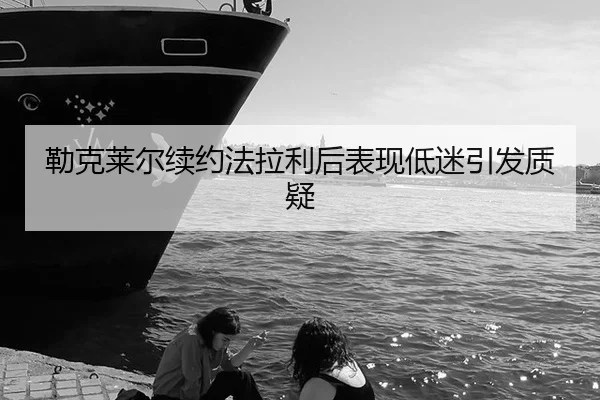 勒克莱尔续约法拉利后表现低迷引发质疑