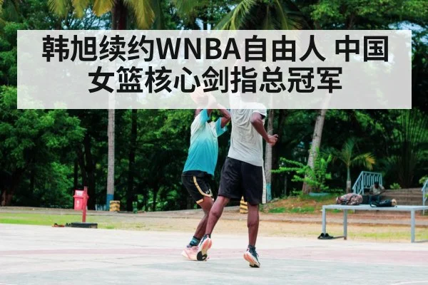 韩旭续约WNBA自由人 中国女篮核心剑指总冠军